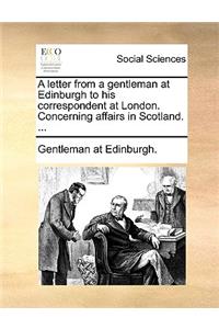 A Letter from a Gentleman at Edinburgh to His Correspondent at London. Concerning Affairs in Scotland. ...