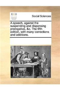 A speech, against the suspending and dispensing prerogative, &c. The fifth edition, with many corrections and additions.