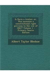 Is Davis a Traitor; Or, Was Secession a Constitutional Right Previous to the War of 1861? Volume 1