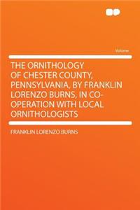 The Ornithology of Chester County, Pennsylvania, by Franklin Lorenzo Burns, in Co-Operation with Local Ornithologists