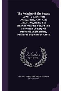 The Relation of the Patent Laws to American Agriculture, Arts, and Industries, Being the Annual Address Before the New York Society of Practical Engineering, Delivered September 7, 1875