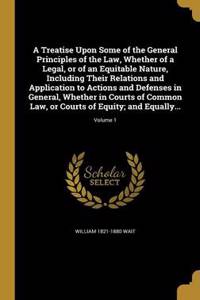 A Treatise Upon Some of the General Principles of the Law, Whether of a Legal, or of an Equitable Nature, Including Their Relations and Application to Actions and Defenses in General, Whether in Courts of Common Law, or Courts of Equity; and Equall