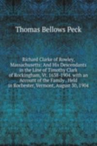 Richard Clarke of Rowley, Massachusetts: And His Descendants in the Line of Timothy Clark of Rockingham, Vt. 1638-1904. with an Account of the Family . Held in Rochester, Vermont, August 30, 1904