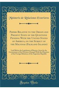 Papers Relative to the Origin and Present State of the Questions Pending with the United States of America, on the Subject of the Malvinas (Falkland Islands): Laid Before the Legislature of Buenos-Ayres by the Government of the Province Charged wit: Laid Before the Legislature of Buenos-Ayres by the Government of the Province Charged with the D