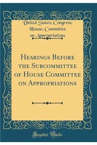 Hearings Before the Subcommittee of House Committee on Appropriations (Classic Reprint)