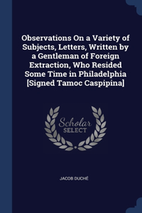 Observations On a Variety of Subjects, Letters, Written by a Gentleman of Foreign Extraction, Who Resided Some Time in Philadelphia [Signed Tamoc Caspipina]