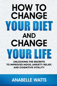How to Change Your Diet and Change Your Life: Unlocking the Secrets to Improved Mood, Anxiety Relief, and Cognitive Vitality
