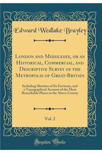 London and Middlesex, or an Historical, Commercial, and Descriptive Survey of the Metropolis of Great-Britain, Vol. 2: Including Sketches of Its Environs, and a Topographical Account of the Most Remarkable Places in the Above County (Classic Reprin