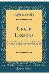 Greek Lessons: Consisting of Selections from Xenophon's Anabasis, with Directions for the Study of the Grammar, Notes, Exercises in Translation from English Into Greek, and a Vocabulary (Classic Reprint)