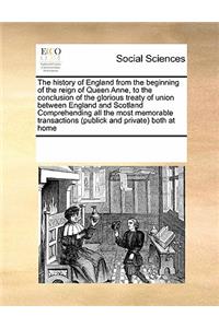 The history of England from the beginning of the reign of Queen Anne, to the conclusion of the glorious treaty of union between England and Scotland Comprehending all the most memorable transactions (publick and private) both at home