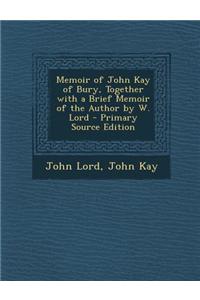 Memoir of John Kay of Bury, Together with a Brief Memoir of the Author by W. Lord - Primary Source Edition