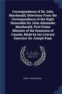 Correspondence of Sir John Macdonald; Selections From the Correspondence of the Right Honorable Sir John Alexander Macdonald, First Prime Minister of the Dominion of Canada, Made by his Literary Executor Sir Joseph Pope
