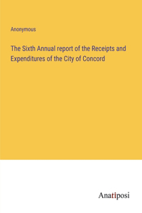The Sixth Annual report of the Receipts and Expenditures of the City of Concord