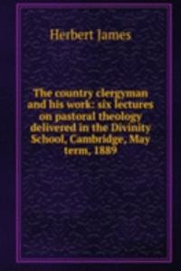 country clergyman and his work: six lectures on pastoral theology delivered in the Divinity School, Cambridge, May term, 1889