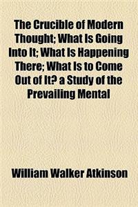 The Crucible of Modern Thought; What Is Going Into It; What Is Happening There; What Is to Come Out of It? a Study of the Prevailing Mental