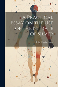 Practical Essay on the Use of the Nitrate of Silver