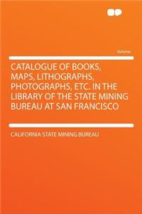 Catalogue of Books, Maps, Lithographs, Photographs, Etc. in the Library of the State Mining Bureau at San Francisco