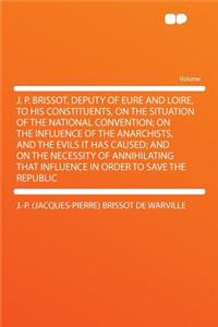 J. P. Brissot, Deputy of Eure and Loire, to His Constituents, on the Situation of the National Convention; On the Influence of the Anarchists, and the Evils It Has Caused; And on the Necessity of Annihilating That Influence in Order to Save the Rep