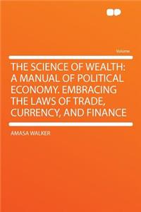 The Science of Wealth: A Manual of Political Economy. Embracing the Laws of Trade, Currency, and Finance