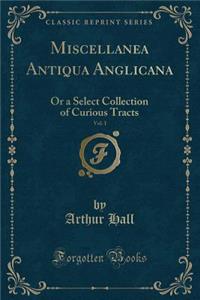 Miscellanea Antiqua Anglicana, Vol. 1: Or a Select Collection of Curious Tracts (Classic Reprint)