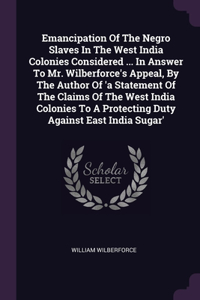 Emancipation Of The Negro Slaves In The West India Colonies Considered ... In Answer To Mr. Wilberforce's Appeal, By The Author Of 'a Statement Of The Claims Of The West India Colonies To A Protecting Duty Against East India Sugar'
