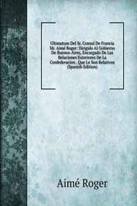 Ultimatum Del Sr. Consul De Francia Mr. Aime Roger: Dirigido Al Gobierno De Buenos-Aires, Encargado De Las Relaciones Exteriores De La Confederacion . Que Le Son Relativos (Spanish Edition)