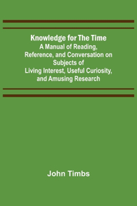 Knowledge for the Time; A Manual of Reading, Reference, and Conversation on Subjects of Living Interest, Useful Curiosity, and Amusing Research
