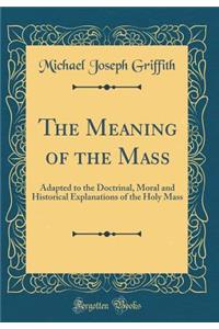 The Meaning of the Mass: Adapted to the Doctrinal, Moral and Historical Explanations of the Holy Mass (Classic Reprint)