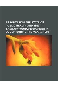 Report Upon the State of Public Health and the Sanitary Work Performed in Dublin During the Year 1900