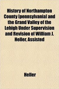 History of Northampton County [Pennsylvania] and the Grand Valley of the Lehigh Under Supervision and Revision of William J. Heller, Assisted
