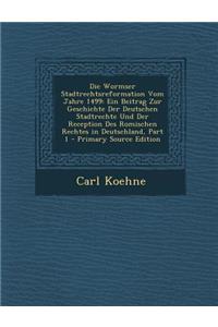 Die Wormser Stadtrechtsreformation Vom Jahre 1499: Ein Beitrag Zur Geschichte Der Deutschen Stadtrechte Und Der Reception Des Romischen Rechtes in Deu: Ein Beitrag Zur Geschichte Der Deutschen Stadtrechte Und Der Reception Des Romischen Rechtes in Deu