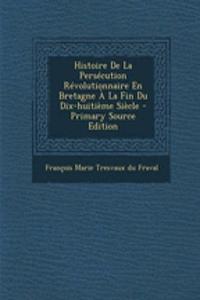 Histoire de La Persecution Revolutionnaire En Bretagne a la Fin Du Dix-Huitieme Siecle