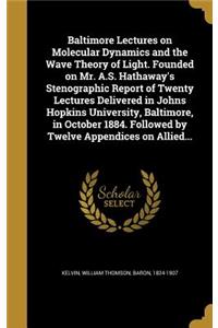 Baltimore Lectures on Molecular Dynamics and the Wave Theory of Light. Founded on Mr. A.S. Hathaway's Stenographic Report of Twenty Lectures Delivered in Johns Hopkins University, Baltimore, in October 1884. Followed by Twelve Appendices on Allied.