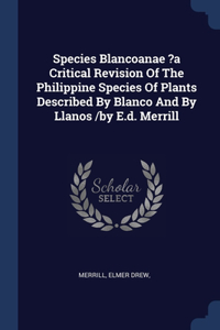 Species Blancoanae ?a Critical Revision Of The Philippine Species Of Plants Described By Blanco And By Llanos /by E.d. Merrill