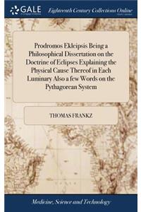 Prodromos Ekleipsis Being a Philosophical Dissertation on the Doctrine of Eclipses Explaining the Physical Cause Thereof in Each Luminary Also a Few Words on the Pythagorean System