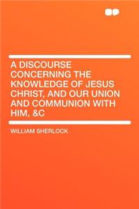 A Discourse Concerning the Knowledge of Jesus Christ, and Our Union and Communion with Him, &c
