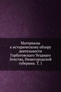 Materialy k istoricheskomu obzoru deyatelnosti Gorbatovskago Uezdnago Zemstva, Nizhegorodskoj gubernii. T. 1