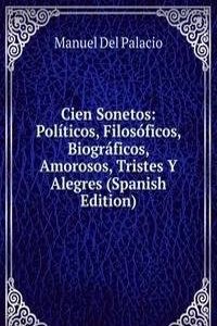Cien Sonetos: Politicos, Filosoficos, Biograficos, Amorosos, Tristes Y Alegres (Spanish Edition)