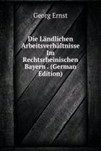 Die Landlichen Arbeitsverhaltnisse Im Rechtsrheinischen Bayern . (German Edition)