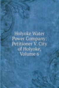 Holyoke Water Power Company: Petitioner V. City of Holyoke, Volume 6