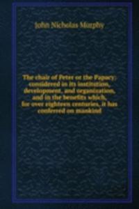 chair of Peter or the Papacy: considered in its institution, development, and organization, and in the benefits which, for over eighteen centuries, it has conferred on mankind