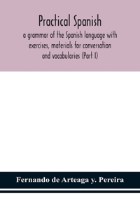 Practical Spanish, a grammar of the Spanish language with exercises, materials for conversation and vocabularies (Part I)