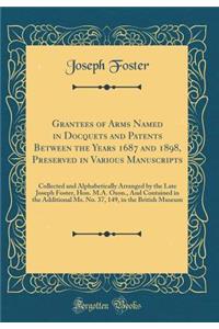 Grantees of Arms Named in Docquets and Patents Between the Years 1687 and 1898, Preserved in Various Manuscripts: Collected and Alphabetically Arranged by the Late Joseph Foster, Hon. M.A. Oxon., and Contained in the Additional Ms. No. 37, 149, in