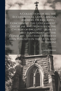 Collection of All the Ecclesiastical Laws, Canons, Answers, Or Rescripts ... Concerning the Government, Discipline and Worship of the Church of England, From Its First Foundation to the Conquest, That Have Hitherto Been Publish'd in the Latin and S