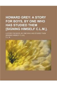 Howard Grey; A Story for Boys, by One Who Has Studied Them [Signing Himself C.L.M.] a Story for Boys, by One Who Has Studied Them [Signing Himself C.L.M.].