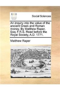 An Inquiry Into the Value of the Ancient Greek and Roman Money. by Matthew Raper, Esq; F.R.S. Read Before the Royal Society, A.D. 1771.
