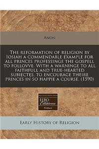 The Reformation of Religion by Iosiah a Commendable Example for All Princes Professinge the Gospell to Follovve. with a Warninge to All Faithfull and True-Hearted Subiectes, to Encourage Theire Princes in So Happie a Course. (1590)