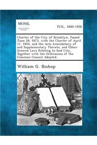 Charter of the City of Brooklyn, Passed June 28, 1873, with the Charter of April 17, 1854, and the Acts Amendatory of and Supplementary Thereto, and O