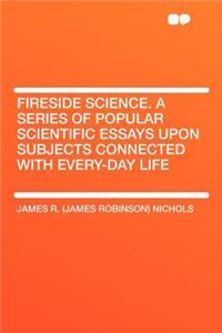 Fireside Science. a Series of Popular Scientific Essays Upon Subjects Connected with Every-Day Life