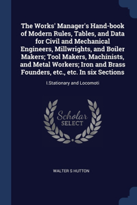 Works' Manager's Hand-book of Modern Rules, Tables, and Data for Civil and Mechanical Engineers, Millwrights, and Boiler Makers; Tool Makers, Machinists, and Metal Workers; Iron and Brass Founders, etc., etc. In six Sections